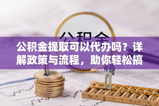 新野公积金提取可以代办吗？详解政策与流程，助你轻松搞定！