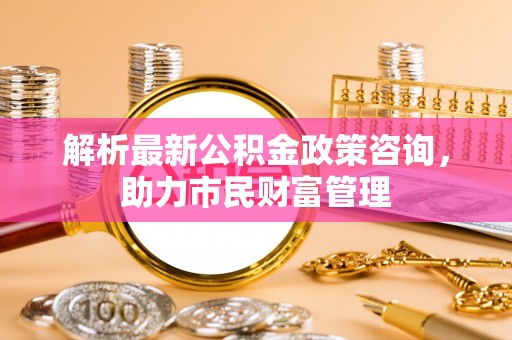 新野解析最新公积金政策咨询，助力市民财富管理