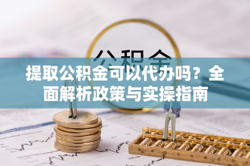 新野提取公积金可以代办吗？全面解析政策与实操指南