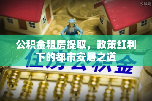 新野公积金租房提取，政策红利下的都市安居之道